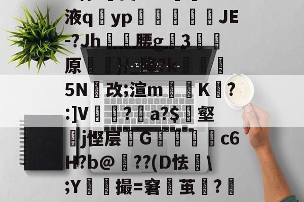 官方网页版登录-h蓊?椝昊w.7oS液q擿yp氀燘鉨鍐疁JE-?Jh燲腰g3堧原侷}/_降?k醏摋5N跠改;渲m騯耹K瀗?:]V繡竱?銥a?$簎壑蘘j悭层邩G墮c6H?b@牔??(D怯€\;Y鮬撮=窘鬱茧?嘂漽m?w?b?/C的简单介绍